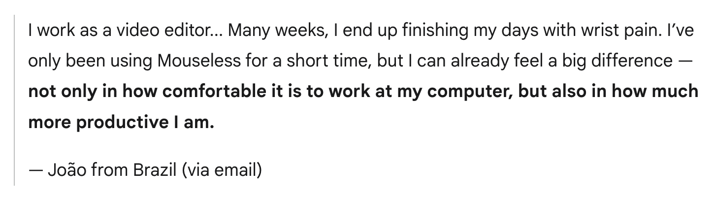I work as a video editor... Many weeks, I end up finishing my days with wrist pain. I’ve only been using Mouseless for a short time, but I can already feel a big difference — not only in how comfortable it is to work at my computer, but also in how much more productive I am.
— João from Brazil (via email)