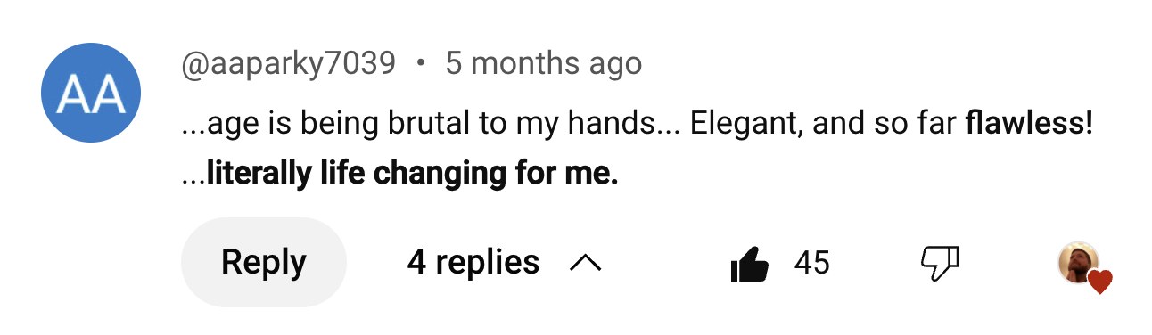 ...age is being brutal to my hands... Elegant, and so far flawless! ...literally life changing for me. Much peace and love from Scotland.